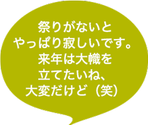 祭りがないとやっぱり寂しいです。来年は大幟を立てたいね、大変だけど（笑）