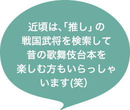 近頃は、「推し」の戦国武将を検索して昔の歌舞伎台本を楽しむ方もいらっしゃいます(笑）