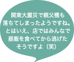 関東大震災で親父橋も落ちてしまったようですね。とはいえ、店ではみんなで昼飯を食べてから逃げたそうですよ(笑)