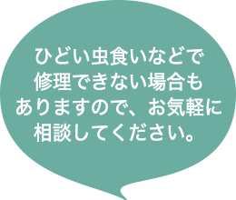 ひどい虫食いなどで修理できない場合もありますので、お気軽に相談してください。