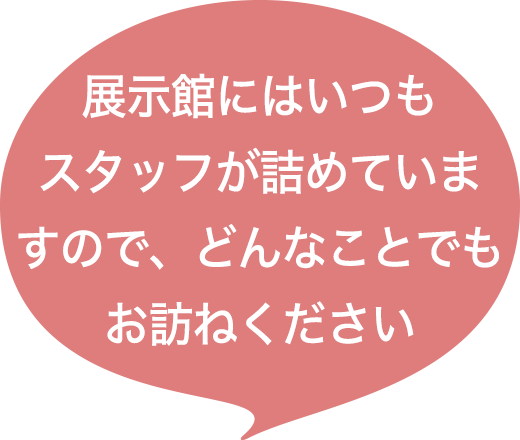 展示館にはいつもスタッフが詰めていますので、どんなことでもお訪ねください