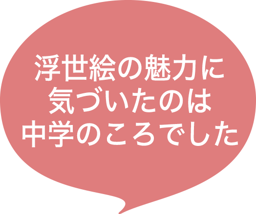 浮世絵の魅力に気づいたのは中学のころでした